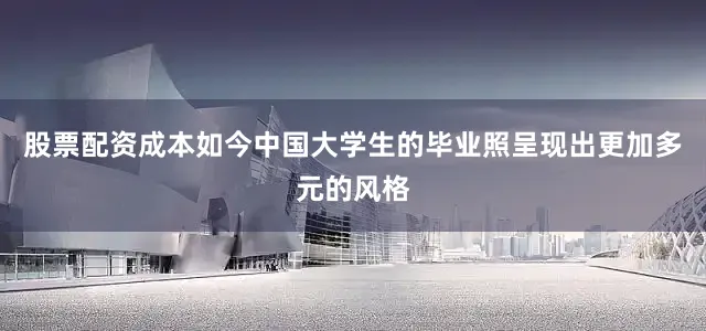 股票配资成本如今中国大学生的毕业照呈现出更加多元的风格