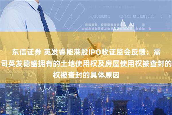 东信证券 英发睿能港股IPO收证监会反馈：需说明子公司英发德盛拥有的土地使用权及房屋使用权被查封的具体原因