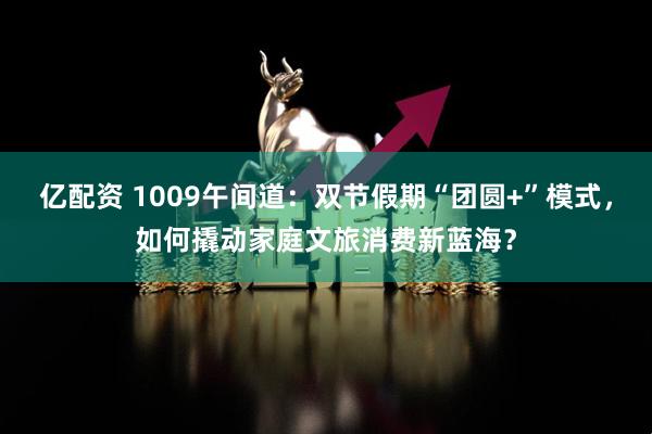 亿配资 1009午间道：双节假期“团圆+”模式，如何撬动家庭文旅消费新蓝海？