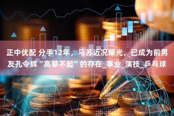 正中优配 分手12年，马苏近况曝光，已成为前男友孔令辉“高攀不起”的存在_事业_演技_乒乓球