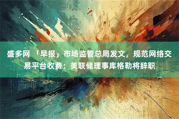 盛多网 「早报」市场监管总局发文,规范网络交易平台收费;美联储理事库格勒将辞职