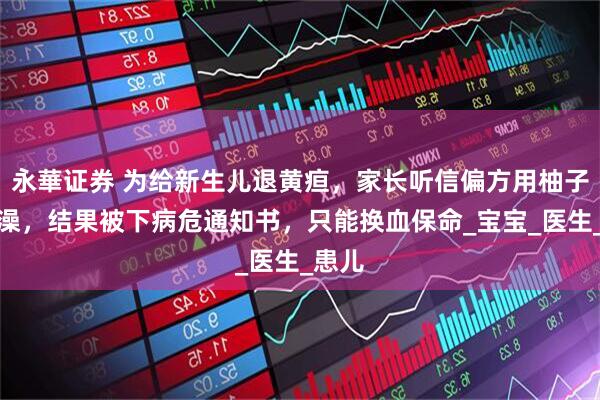永華证券 为给新生儿退黄疸，家长听信偏方用柚子叶泡澡，结果被下病危通知书，只能换血保命_宝宝_医生_患儿