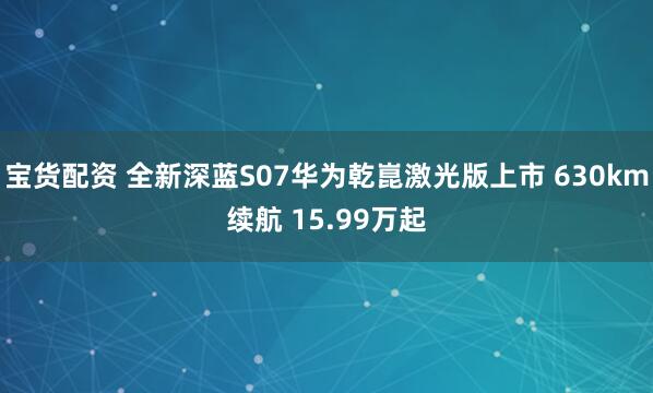 宝货配资 全新深蓝S07华为乾崑激光版上市 630km续航 15.99万起