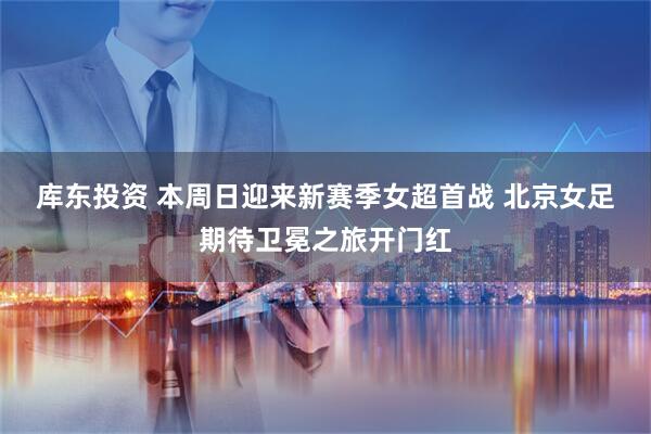 库东投资 本周日迎来新赛季女超首战 北京女足期待卫冕之旅开门红