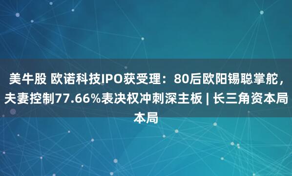 美牛股 欧诺科技IPO获受理：80后欧阳锡聪掌舵，夫妻控制77.66%表决权冲刺深主板 | 长三角资本局