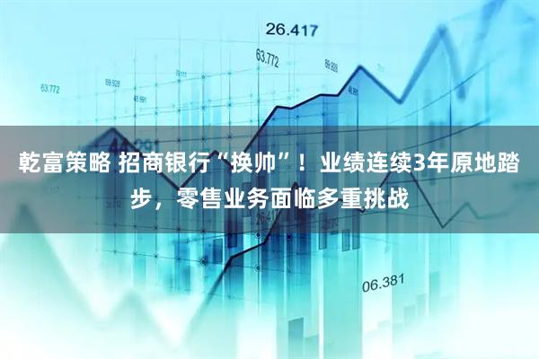 乾富策略 招商银行“换帅”！业绩连续3年原地踏步，零售业务面临多重挑战