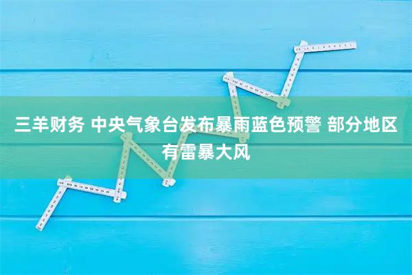 三羊财务 中央气象台发布暴雨蓝色预警 部分地区有雷暴大风