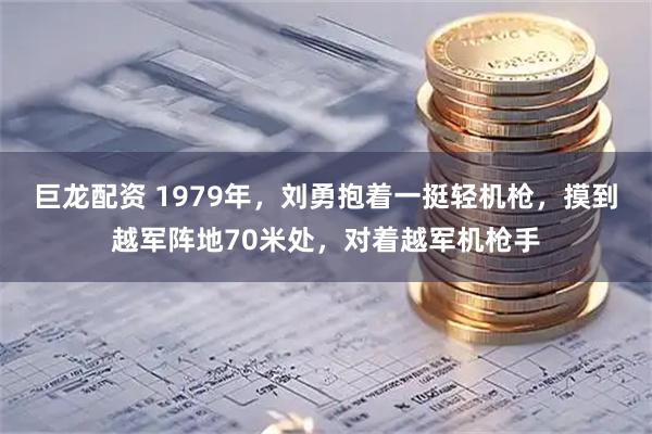 巨龙配资 1979年，刘勇抱着一挺轻机枪，摸到越军阵地70米处，对着越军机枪手