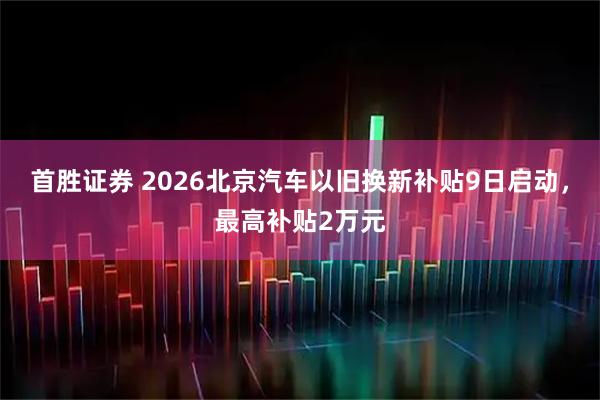 首胜证券 2026北京汽车以旧换新补贴9日启动，最高补贴2万元