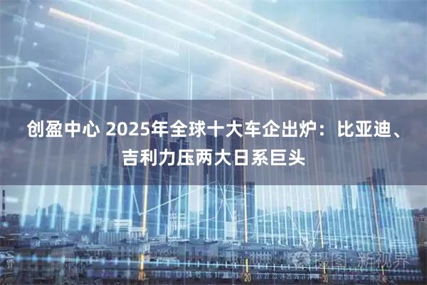 创盈中心 2025年全球十大车企出炉：比亚迪、吉利力压两大日系巨头