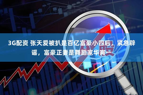 3G配资 张天爱被扒是百亿富豪小四后，紧急辟谣，富豪正妻是舞蹈家华宵一