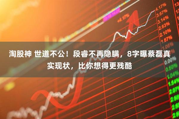 淘股神 世道不公！段睿不再隐瞒，8字曝蔡磊真实现状，比你想得更残酷