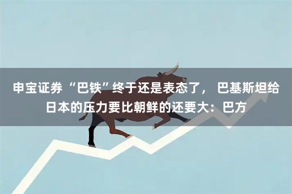 申宝证券 “巴铁”终于还是表态了， 巴基斯坦给日本的压力要比朝鲜的还要大：巴方