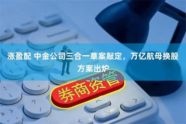 涨盈配 中金公司三合一草案敲定，万亿航母换股方案出炉