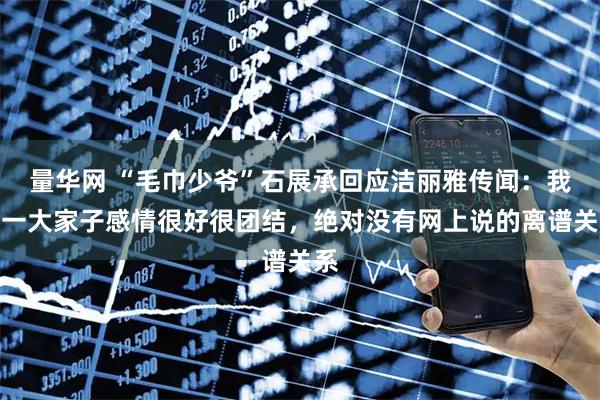 量华网 “毛巾少爷”石展承回应洁丽雅传闻：我们一大家子感情很好很团结，绝对没有网上说的离谱关系