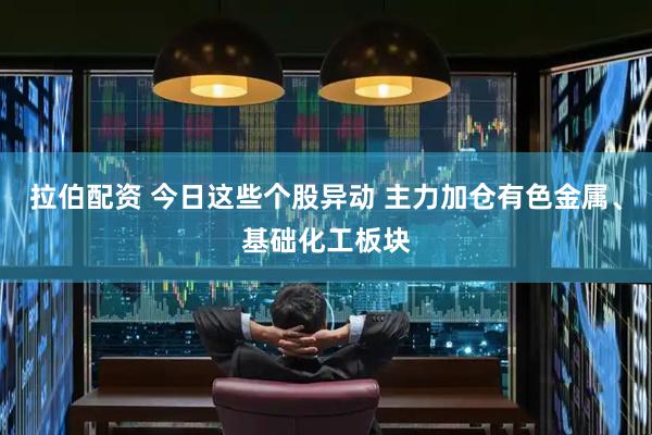 拉伯配资 今日这些个股异动 主力加仓有色金属、基础化工板块