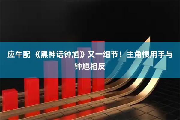 应牛配 《黑神话钟馗》又一细节！主角惯用手与钟馗相反